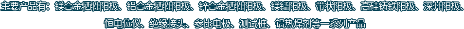 主要產(chǎn)品有：鎂合金犧牲陽(yáng)極、鋁合金犧牲陽(yáng)極、鋅合金犧牲陽(yáng)極、鎂錳陽(yáng)極、帶狀陽(yáng)極、高硅鑄鐵陽(yáng)極、深井陽(yáng)極、恒電位儀、絕緣接頭、參比電極、測(cè)試樁、鋁熱焊劑等一系列產(chǎn)品
